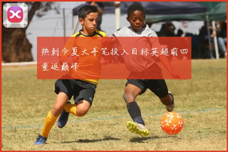 热刺今夏大手笔投入目标英超前四重返巅峰