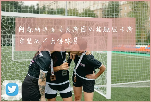 阿森纳与吉马良斯团队接触纽卡斯尔坚决不出售球员