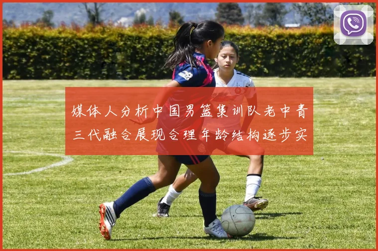 媒体人分析中国男篮集训队老中青三代融合展现合理年龄结构逐步实现换血