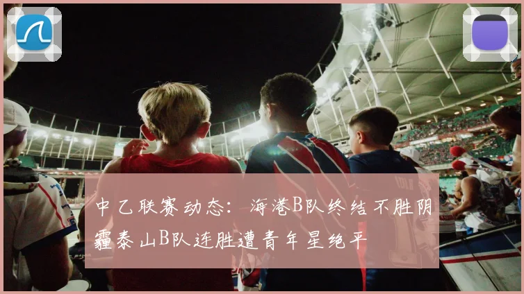 中乙联赛动态：海港B队终结不胜阴霾泰山B队连胜遭青年星绝平