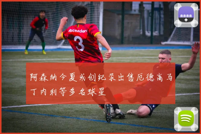 阿森纳今夏或创纪录出售厄德高马丁内利等多名球星