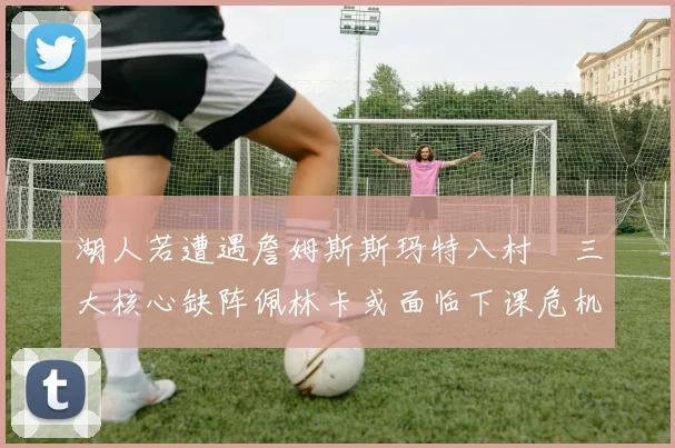 湖人若遭遇詹姆斯斯玛特八村塁三大核心缺阵佩林卡或面临下课危机