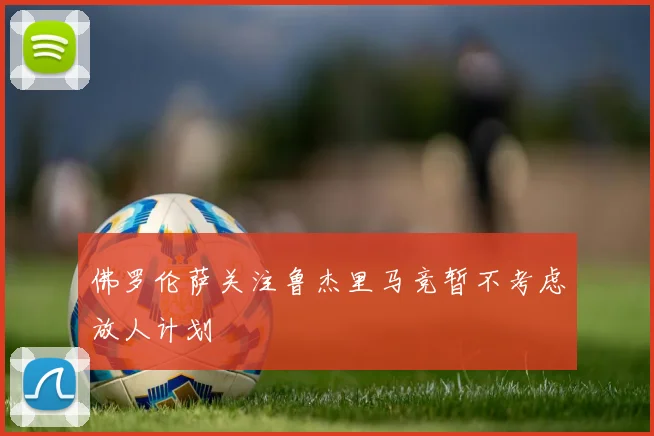 佛罗伦萨关注鲁杰里马竞暂不考虑放人计划