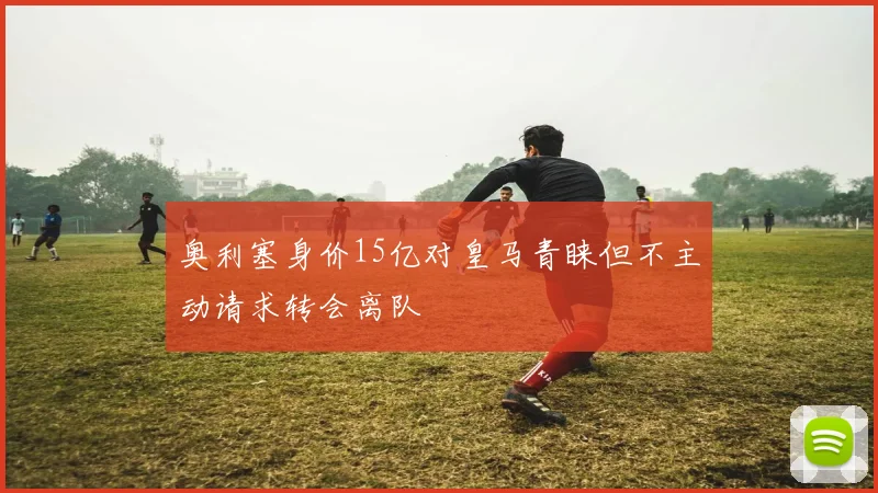 奥利塞身价15亿对皇马青睐但不主动请求转会离队