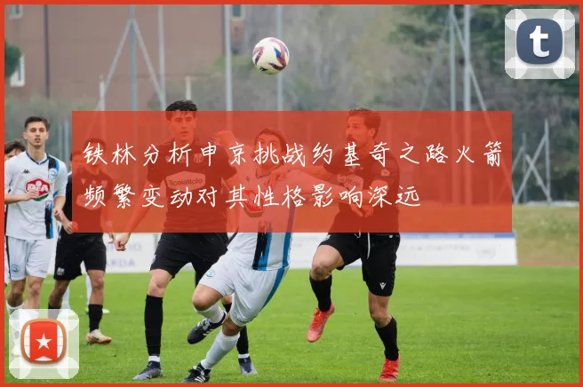 铁林分析申京挑战约基奇之路火箭频繁变动对其性格影响深远