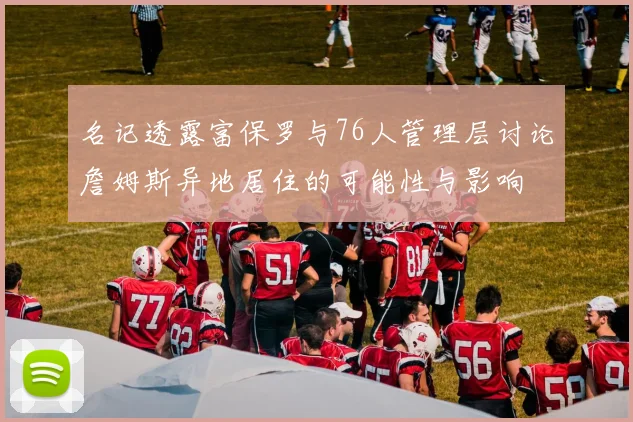 名记透露富保罗与76人管理层讨论詹姆斯异地居住的可能性与影响